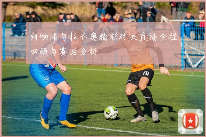 利物浦与拉齐奥精彩对决直播全程回顾与赛后分析