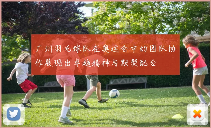 广州羽毛球队在奥运会中的团队协作展现出卓越精神与默契配合