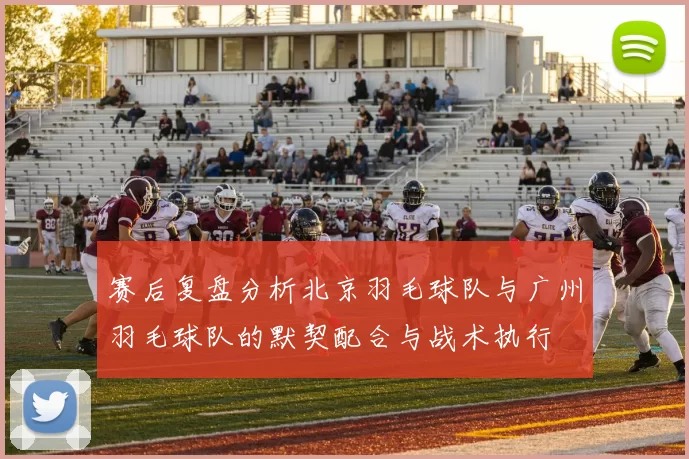 赛后复盘分析北京羽毛球队与广州羽毛球队的默契配合与战术执行