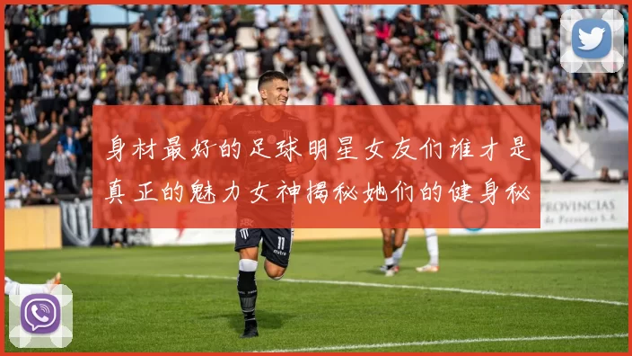 身材最好的足球明星女友们谁才是真正的魅力女神揭秘她们的健身秘诀与时尚风格