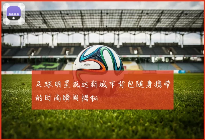 足球明星抵达新城市背包随身携带的时尚瞬间揭秘