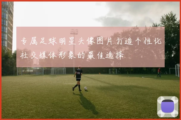 专属足球明星头像图片打造个性化社交媒体形象的最佳选择