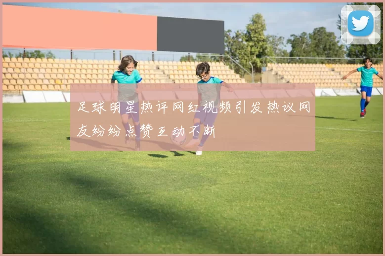 足球明星热评网红视频引发热议网友纷纷点赞互动不断