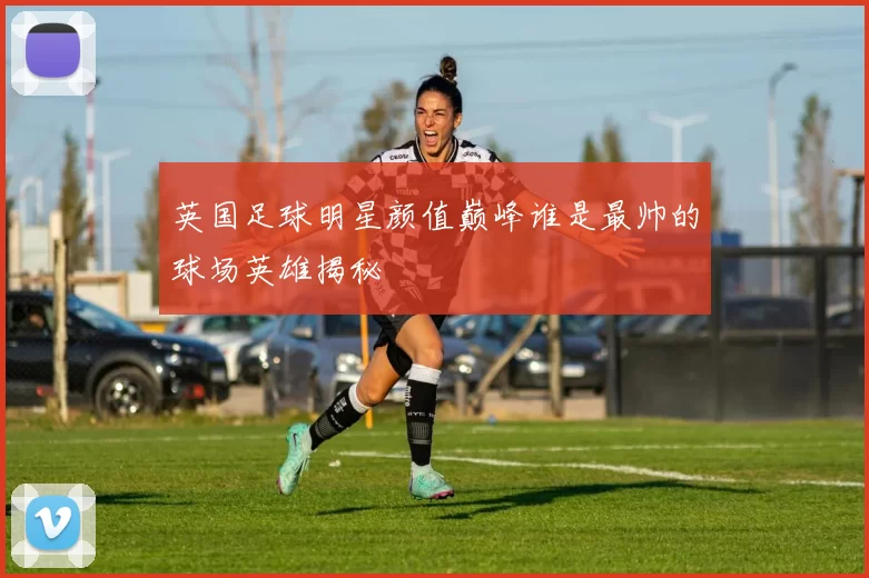 英国足球明星颜值巅峰谁是最帅的球场英雄揭秘