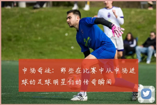 中场奇迹：那些在比赛中从中场进球的足球明星们的传奇瞬间