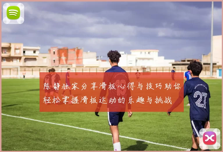 陈静独家分享滑板心得与技巧助你轻松掌握滑板运动的乐趣与挑战
