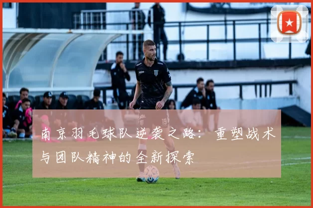 南京羽毛球队逆袭之路：重塑战术与团队精神的全新探索