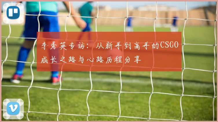 李秀英专访：从新手到高手的CSGO成长之路与心路历程分享