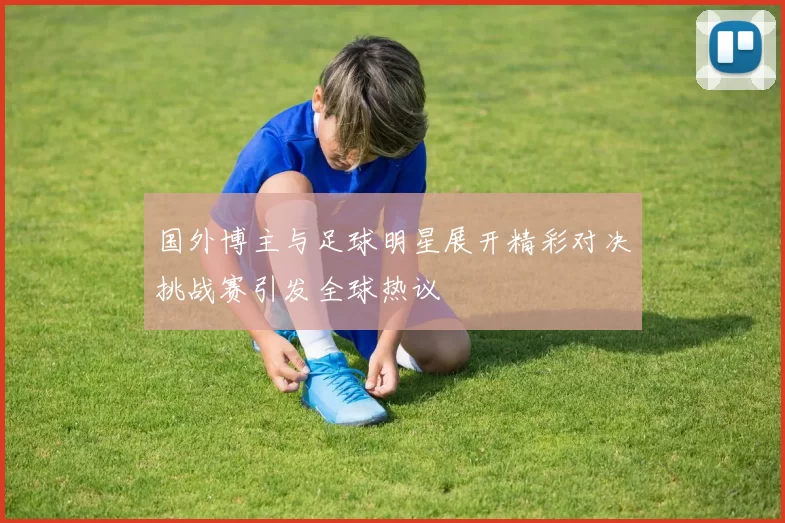 国外博主与足球明星展开精彩对决挑战赛引发全球热议