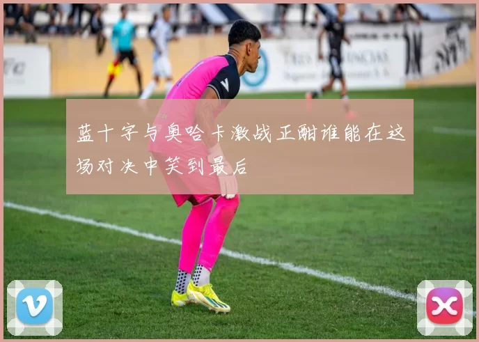 蓝十字与奥哈卡激战正酣谁能在这场对决中笑到最后
