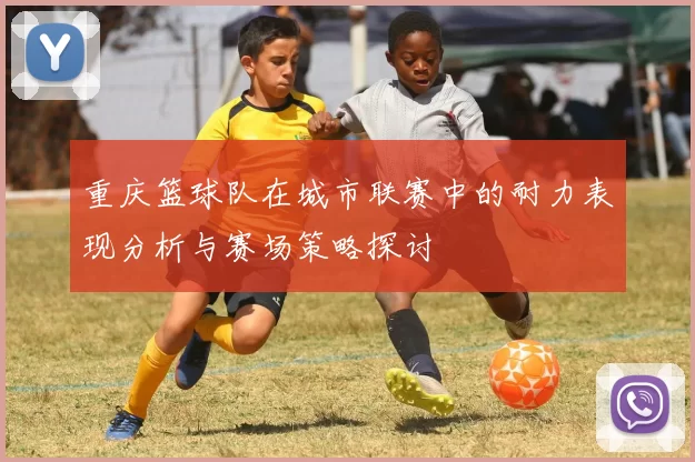 重庆篮球队在城市联赛中的耐力表现分析与赛场策略探讨