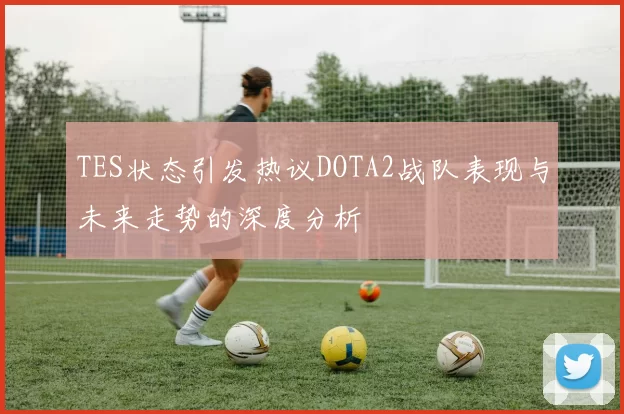 TES状态引发热议DOTA2战队表现与未来走势的深度分析