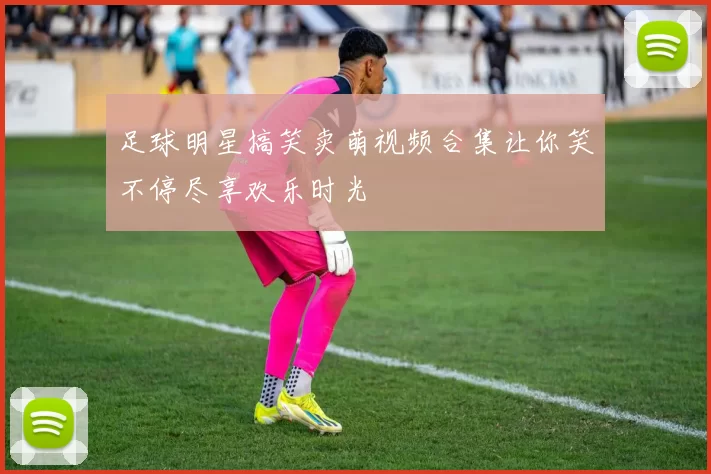 足球明星搞笑卖萌视频合集让你笑不停尽享欢乐时光