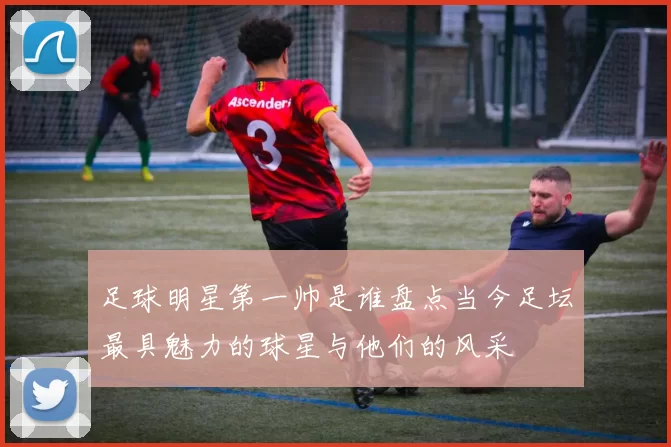 足球明星第一帅是谁盘点当今足坛最具魅力的球星与他们的风采