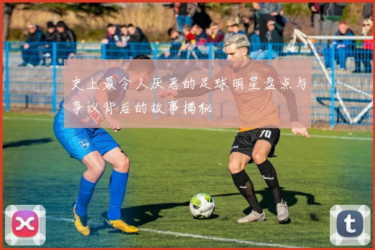 史上最令人厌恶的足球明星盘点与争议背后的故事揭秘