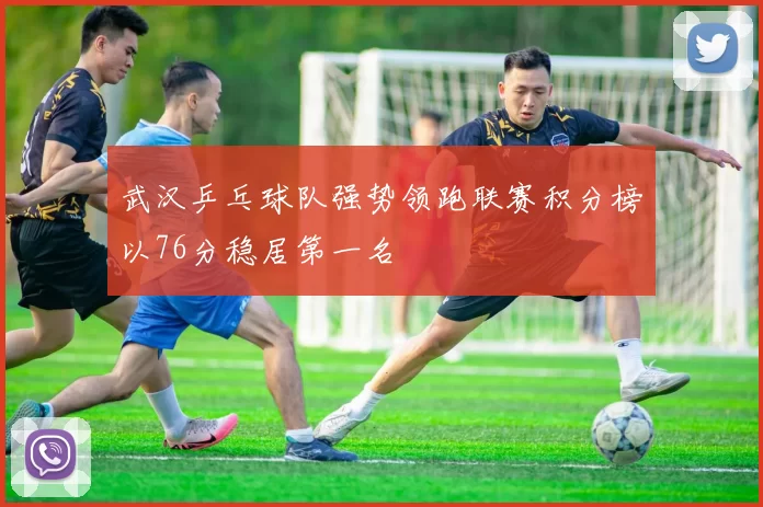 武汉乒乓球队强势领跑联赛积分榜以76分稳居第一名