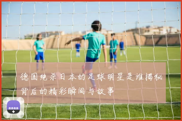 德国绝杀日本的足球明星是谁揭秘背后的精彩瞬间与故事