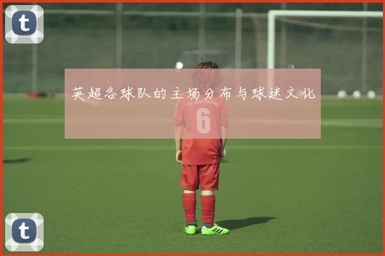 英超各球队的主场分布与球迷文化