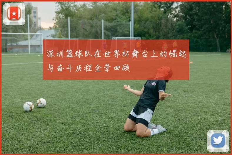 深圳篮球队在世界杯舞台上的崛起与奋斗历程全景回顾