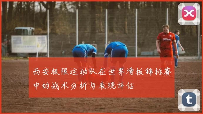 西安极限运动队在世界滑板锦标赛中的战术分析与表现评估