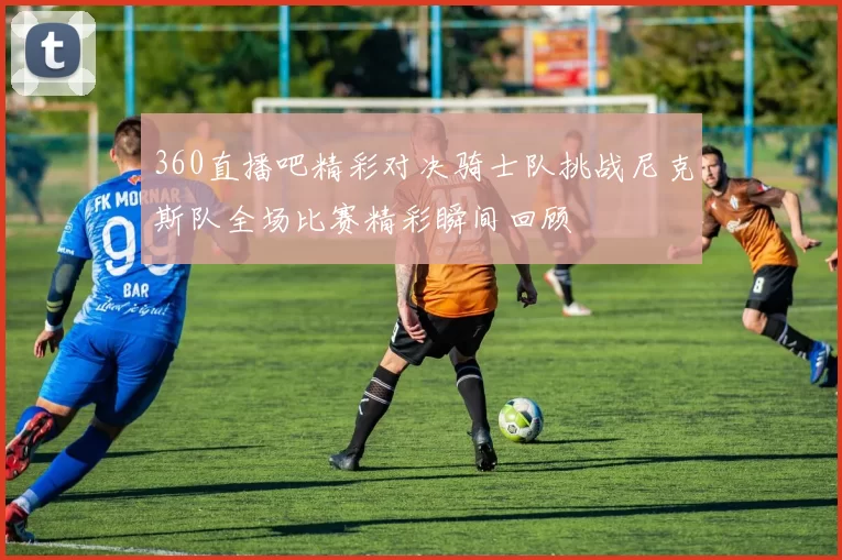 360直播吧精彩对决骑士队挑战尼克斯队全场比赛精彩瞬间回顾