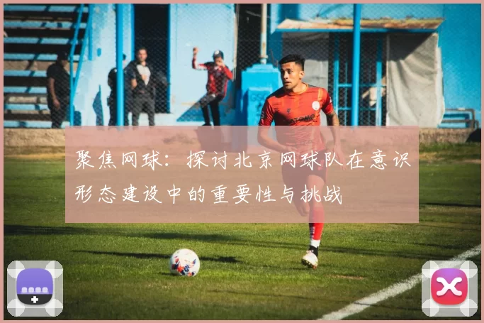 聚焦网球：探讨北京网球队在意识形态建设中的重要性与挑战