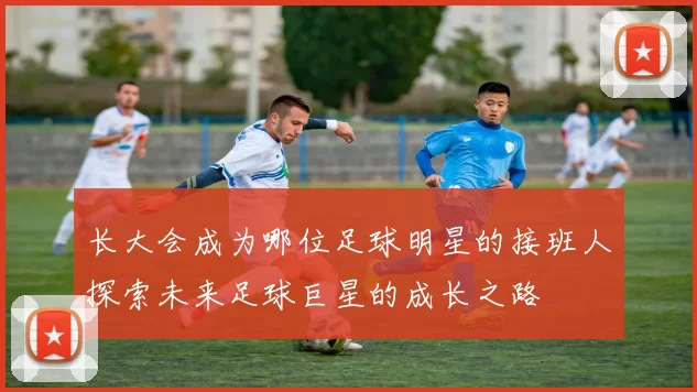 长大会成为哪位足球明星的接班人探索未来足球巨星的成长之路